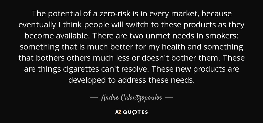 The potential of a zero-risk is in every market, because eventually I think people will switch to these products as they become available. There are two unmet needs in smokers: something that is much better for my health and something that bothers others much less or doesn't bother them. These are things cigarettes can't resolve. These new products are developed to address these needs. - Andre Calantzopoulos