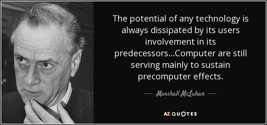 The potential of any technology is always dissipated by its users involvement in its predecessors...Computer are still serving mainly to sustain precomputer effects. - Marshall McLuhan