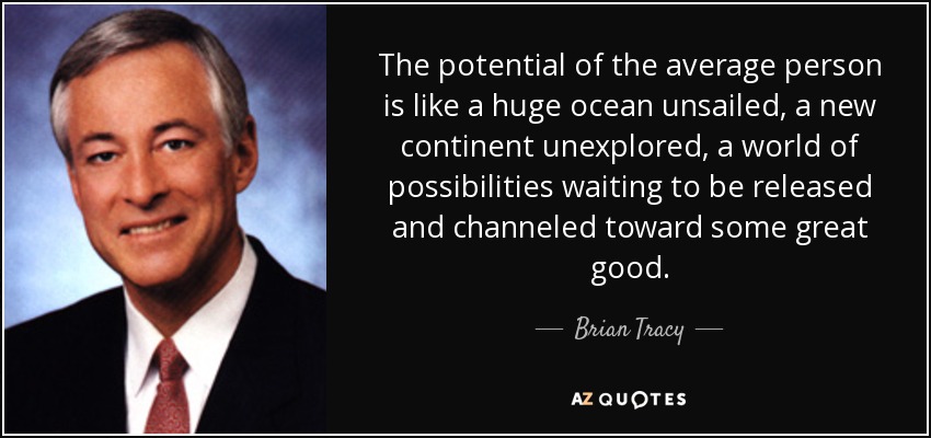 The potential of the average person is like a huge ocean unsailed, a new continent unexplored, a world of possibilities waiting to be released and channeled toward some great good. - Brian Tracy