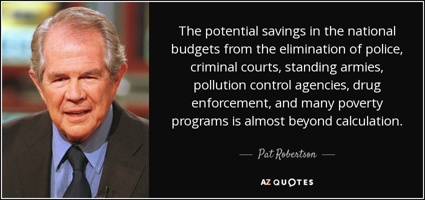 The potential savings in the national budgets from the elimination of police, criminal courts, standing armies, pollution control agencies, drug enforcement, and many poverty programs is almost beyond calculation. - Pat Robertson