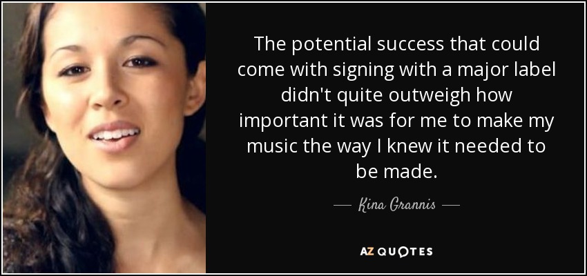 The potential success that could come with signing with a major label didn't quite outweigh how important it was for me to make my music the way I knew it needed to be made. - Kina Grannis