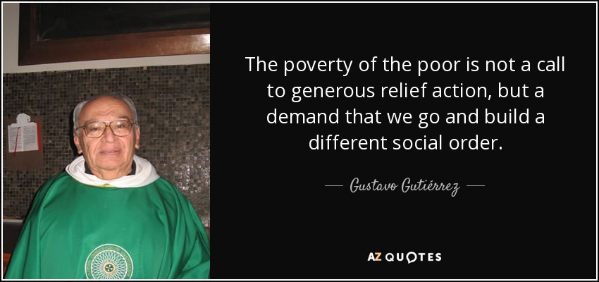 The poverty of the poor is not a call to generous relief action, but a demand that we go and build a different social order. - Gustavo Gutiérrez