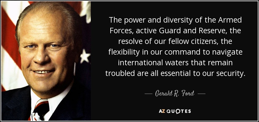 The power and diversity of the Armed Forces, active Guard and Reserve, the resolve of our fellow citizens, the flexibility in our command to navigate international waters that remain troubled are all essential to our security. - Gerald R. Ford