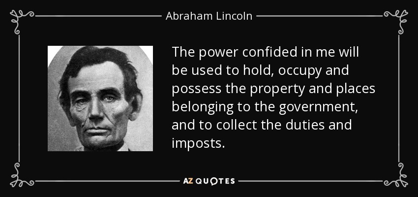 The power confided in me will be used to hold, occupy and possess the property and places belonging to the government, and to collect the duties and imposts. - Abraham Lincoln