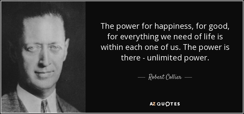 The power for happiness, for good, for everything we need of life is within each one of us. The power is there - unlimited power. - Robert Collier