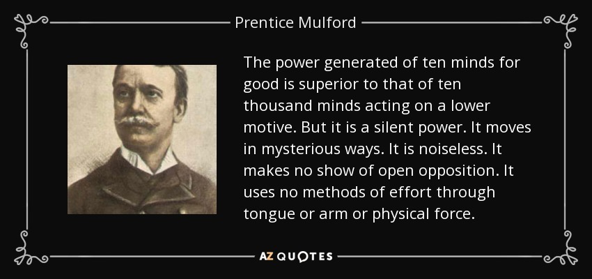 The power generated of ten minds for good is superior to that of ten thousand minds acting on a lower motive. But it is a silent power. It moves in mysterious ways. It is noiseless. It makes no show of open opposition. It uses no methods of effort through tongue or arm or physical force. - Prentice Mulford