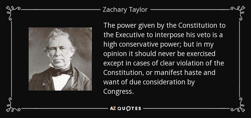 The power given by the Constitution to the Executive to interpose his veto is a high conservative power; but in my opinion it should never be exercised except in cases of clear violation of the Constitution, or manifest haste and want of due consideration by Congress. - Zachary Taylor