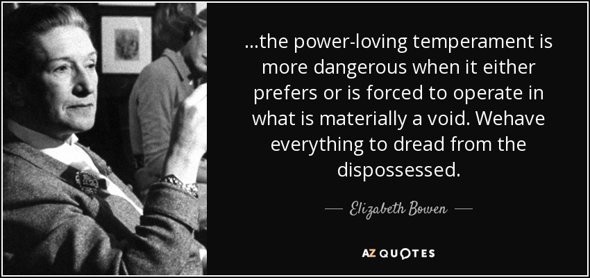 ...the power-loving temperament is more dangerous when it either prefers or is forced to operate in what is materially a void. Wehave everything to dread from the dispossessed. - Elizabeth Bowen