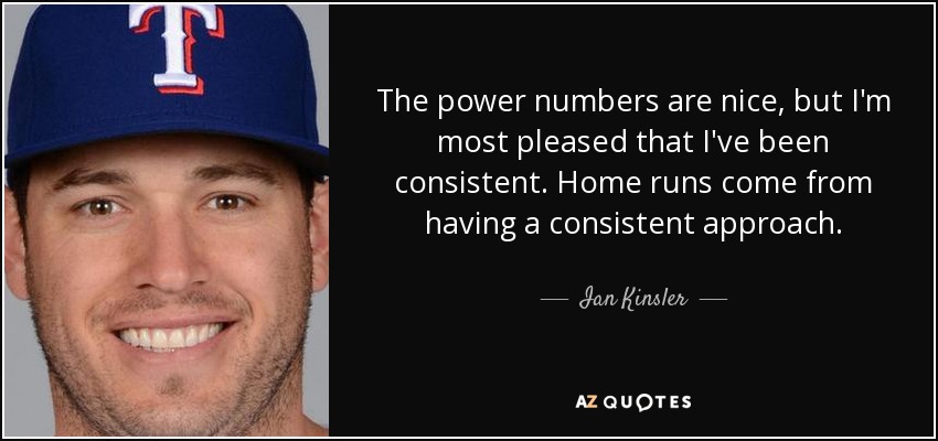 The power numbers are nice, but I'm most pleased that I've been consistent. Home runs come from having a consistent approach . - Ian Kinsler