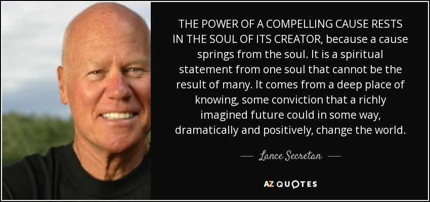 THE POWER OF A COMPELLING CAUSE RESTS IN THE SOUL OF ITS CREATOR, because a cause springs from the soul. It is a spiritual statement from one soul that cannot be the result of many. It comes from a deep place of knowing, some conviction that a richly imagined future could in some way, dramatically and positively, change the world. - Lance Secretan