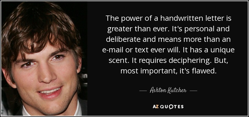 The power of a handwritten letter is greater than ever. It's personal and deliberate and means more than an e-mail or text ever will. It has a unique scent. It requires deciphering. But, most important, it's flawed. - Ashton Kutcher