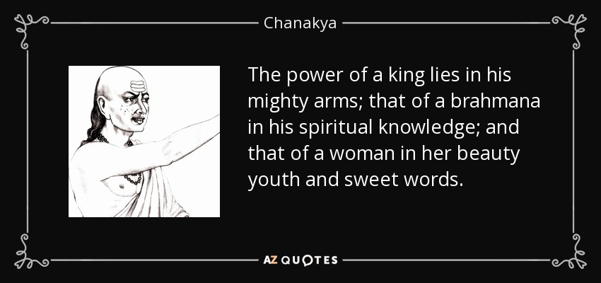 The power of a king lies in his mighty arms; that of a brahmana in his spiritual knowledge; and that of a woman in her beauty youth and sweet words. - Chanakya