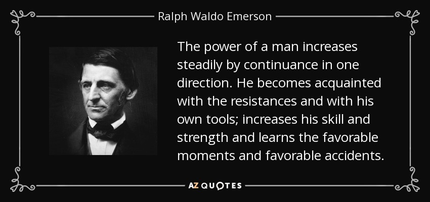 The power of a man increases steadily by continuance in one direction. He becomes acquainted with the resistances and with his own tools; increases his skill and strength and learns the favorable moments and favorable accidents. - Ralph Waldo Emerson