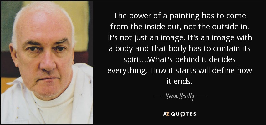 The power of a painting has to come from the inside out, not the outside in. It's not just an image. It's an image with a body and that body has to contain its spirit...What's behind it decides everything. How it starts will define how it ends. - Sean Scully