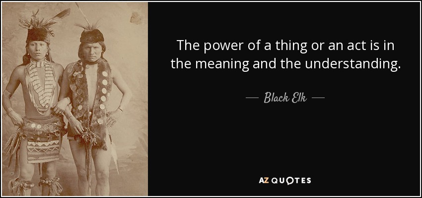 The power of a thing or an act is in the meaning and the understanding. - Black Elk