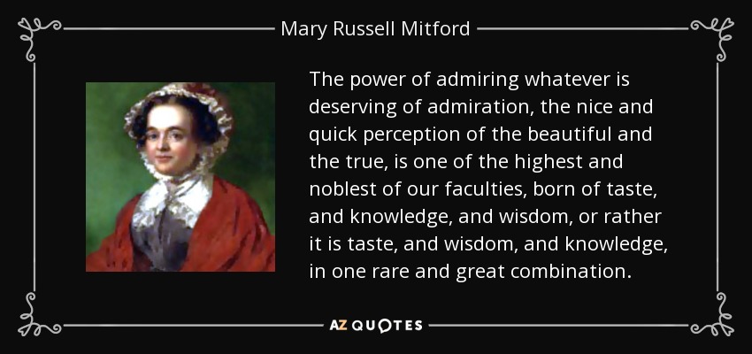 The power of admiring whatever is deserving of admiration, the nice and quick perception of the beautiful and the true, is one of the highest and noblest of our faculties, born of taste, and knowledge, and wisdom, or rather it is taste, and wisdom, and knowledge, in one rare and great combination. - Mary Russell Mitford