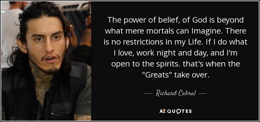 The power of belief, of God is beyond what mere mortals can Imagine. There is no restrictions in my Life. If I do what I love, work night and day, and I'm open to the spirits. that's when the 