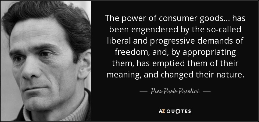 The power of consumer goods . . . has been engendered by the so-called liberal and progressive demands of freedom, and, by appropriating them, has emptied them of their meaning, and changed their nature. - Pier Paolo Pasolini