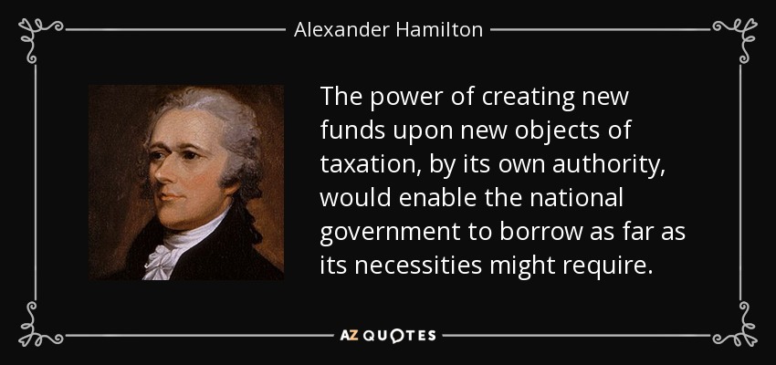 The power of creating new funds upon new objects of taxation, by its own authority, would enable the national government to borrow as far as its necessities might require. - Alexander Hamilton