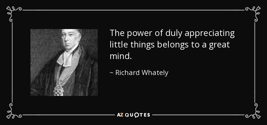 The power of duly appreciating little things belongs to a great mind. - Richard Whately
