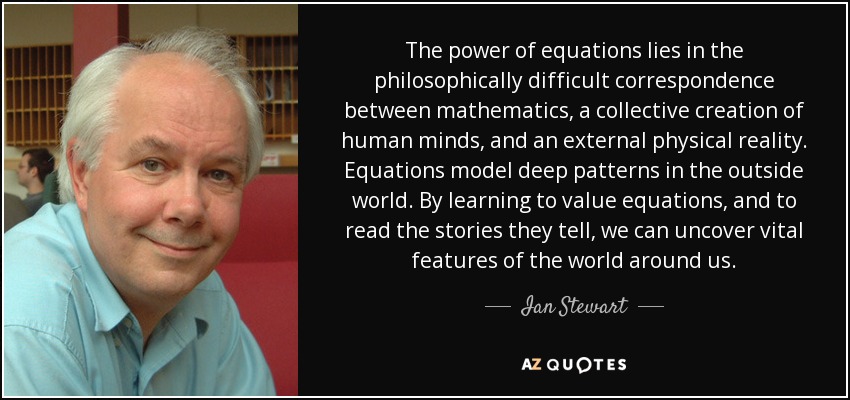 The power of equations lies in the philosophically difficult correspondence between mathematics, a collective creation of human minds, and an external physical reality. Equations model deep patterns in the outside world. By learning to value equations, and to read the stories they tell, we can uncover vital features of the world around us. - Ian Stewart