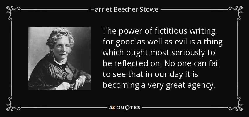 The power of fictitious writing, for good as well as evil is a thing which ought most seriously to be reflected on. No one can fail to see that in our day it is becoming a very great agency. - Harriet Beecher Stowe