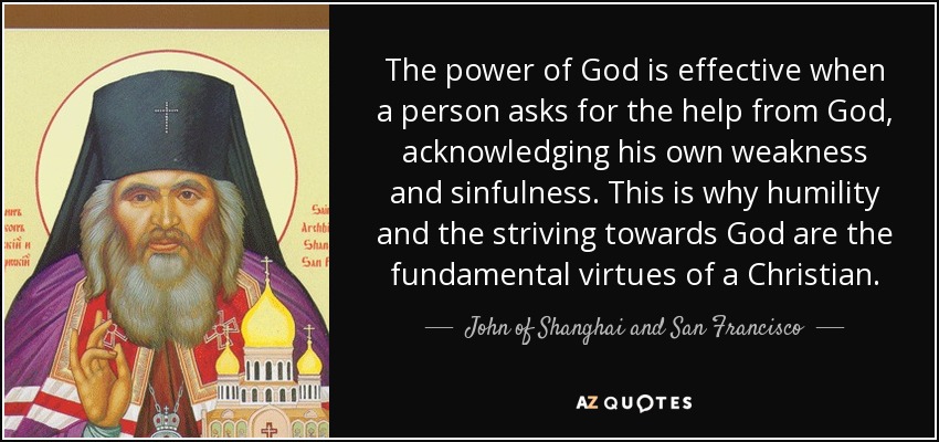 The power of God is effective when a person asks for the help from God, acknowledging his own weakness and sinfulness. This is why humility and the striving towards God are the fundamental virtues of a Christian. - John of Shanghai and San Francisco