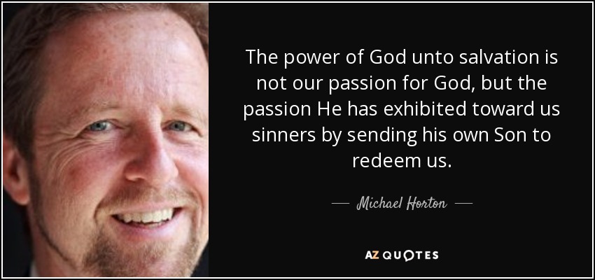 The power of God unto salvation is not our passion for God, but the passion He has exhibited toward us sinners by sending his own Son to redeem us. - Michael Horton