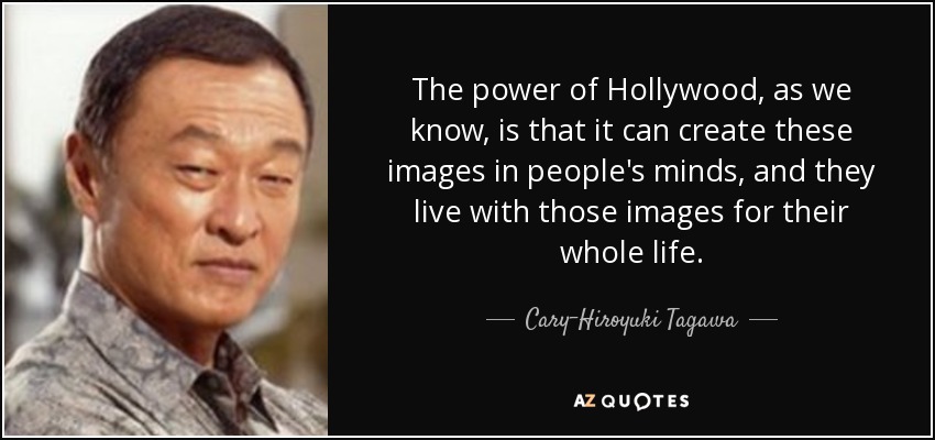 The power of Hollywood, as we know, is that it can create these images in people's minds, and they live with those images for their whole life. - Cary-Hiroyuki Tagawa