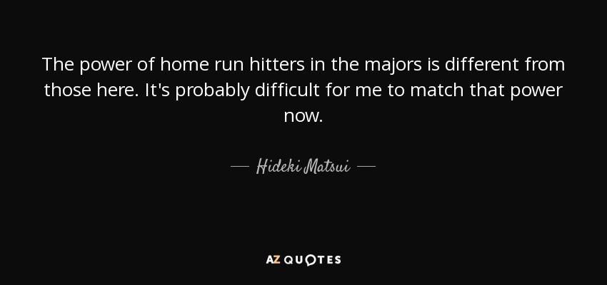 The power of home run hitters in the majors is different from those here. It's probably difficult for me to match that power now. - Hideki Matsui