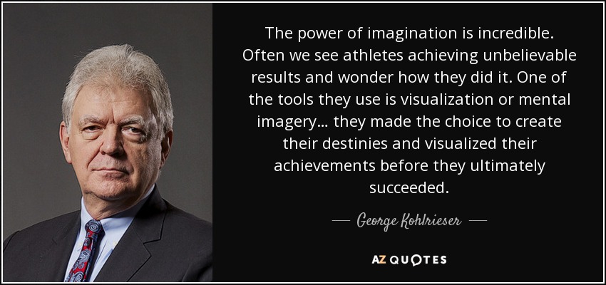 The power of imagination is incredible. Often we see athletes achieving unbelievable results and wonder how they did it. One of the tools they use is visualization or mental imagery… they made the choice to create their destinies and visualized their achievements before they ultimately succeeded. - George Kohlrieser
