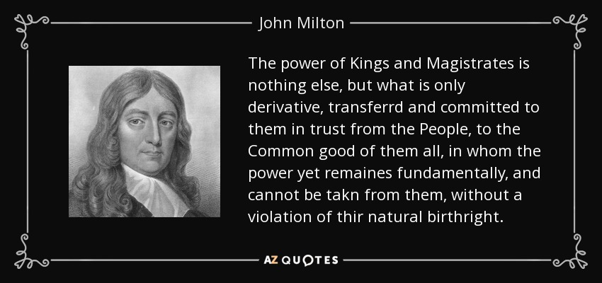 The power of Kings and Magistrates is nothing else, but what is only derivative, transferrd and committed to them in trust from the People, to the Common good of them all, in whom the power yet remaines fundamentally, and cannot be takn from them, without a violation of thir natural birthright. - John Milton