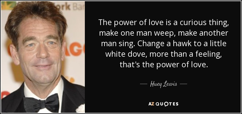 The power of love is a curious thing, make one man weep, make another man sing. Change a hawk to a little white dove, more than a feeling, that's the power of love. - Huey Lewis