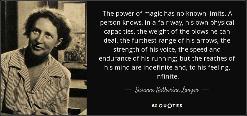 The power of magic has no known limits. A person knows, in a fair way, his own physical capacities, the weight of the blows he can deal, the furthest range of his arrows, the strength of his voice, the speed and endurance of his running; but the reaches of his mind are indefinite and, to his feeling, infinite. - Susanne Katherina Langer