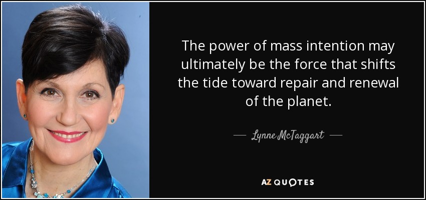 The power of mass intention may ultimately be the force that shifts the tide toward repair and renewal of the planet. - Lynne McTaggart