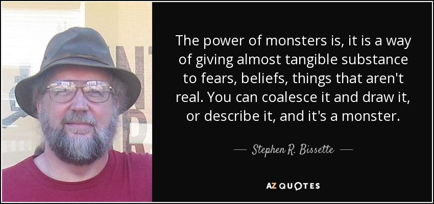 The power of monsters is, it is a way of giving almost tangible substance to fears, beliefs, things that aren't real. You can coalesce it and draw it, or describe it, and it's a monster. - Stephen R. Bissette