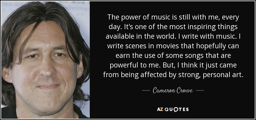 The power of music is still with me, every day. It's one of the most inspiring things available in the world. I write with music. I write scenes in movies that hopefully can earn the use of some songs that are powerful to me. But, I think it just came from being affected by strong, personal art. - Cameron Crowe