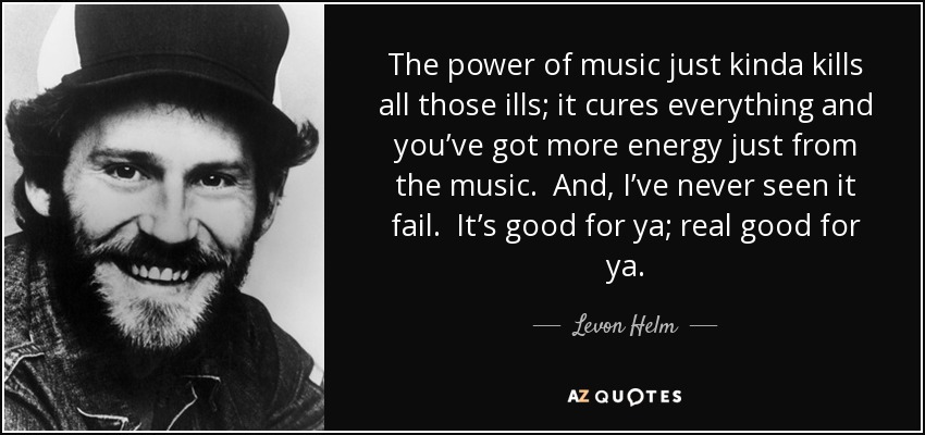 The power of music just kinda kills all those ills; it cures everything and you’ve got more energy just from the music. And, I’ve never seen it fail. It’s good for ya; real good for ya. - Levon Helm