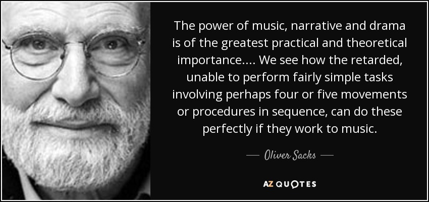 The power of music, narrative and drama is of the greatest practical and theoretical importance. ... We see how the retarded, unable to perform fairly simple tasks involving perhaps four or five movements or procedures in sequence, can do these perfectly if they work to music. - Oliver Sacks