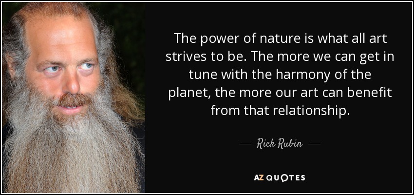 The power of nature is what all art strives to be. The more we can get in tune with the harmony of the planet, the more our art can benefit from that relationship. - Rick Rubin