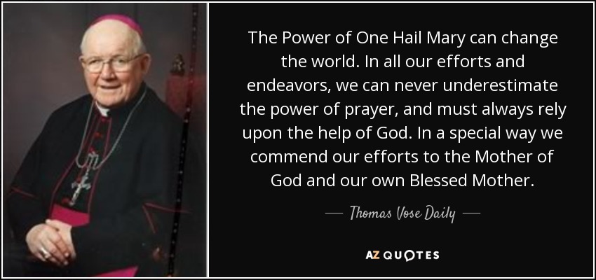 The Power of One Hail Mary can change the world. In all our efforts and endeavors, we can never underestimate the power of prayer, and must always rely upon the help of God. In a special way we commend our efforts to the Mother of God and our own Blessed Mother. - Thomas Vose Daily