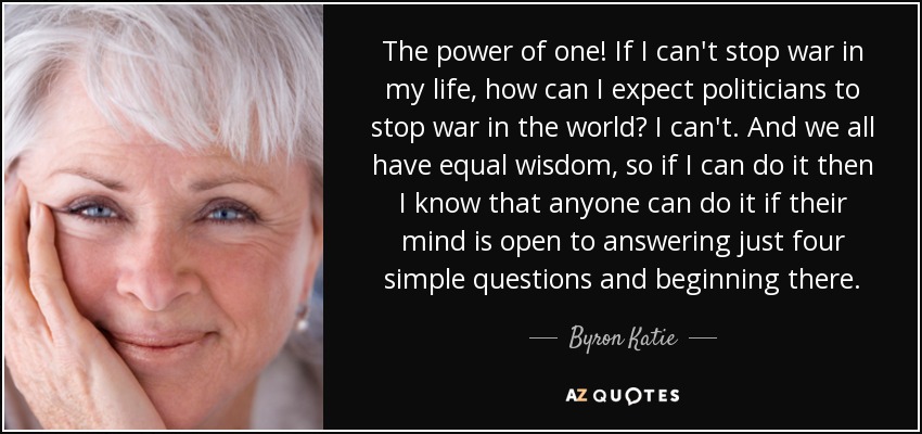 The power of one! If I can't stop war in my life, how can I expect politicians to stop war in the world? I can't. And we all have equal wisdom, so if I can do it then I know that anyone can do it if their mind is open to answering just four simple questions and beginning there. - Byron Katie