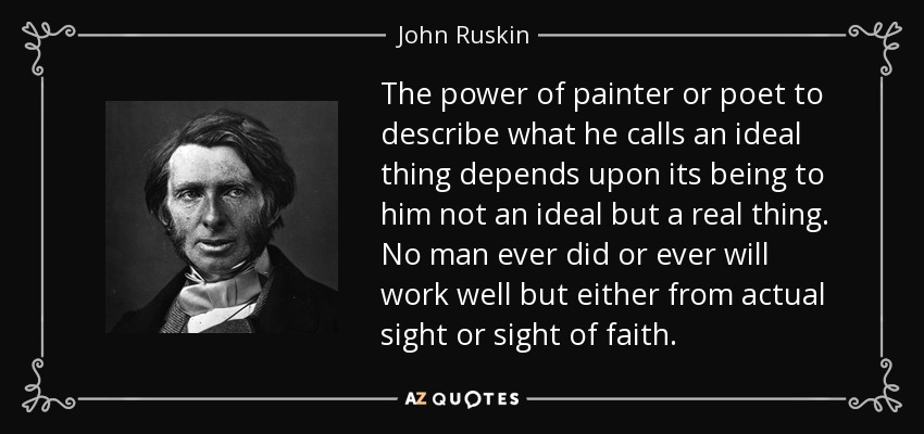 The power of painter or poet to describe what he calls an ideal thing depends upon its being to him not an ideal but a real thing. No man ever did or ever will work well but either from actual sight or sight of faith. - John Ruskin