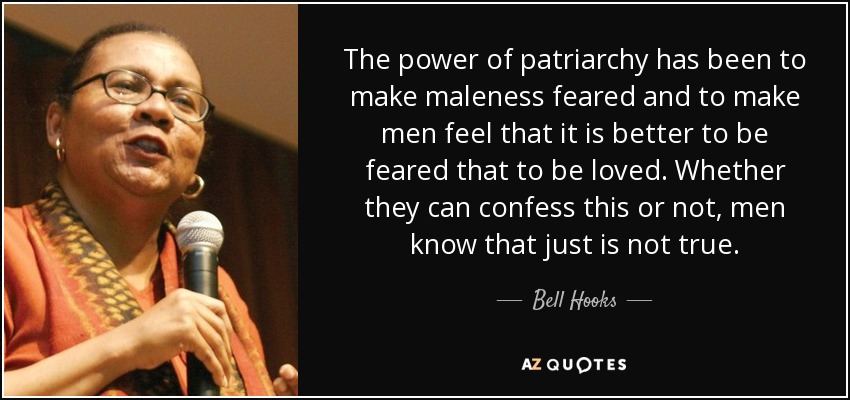 The power of patriarchy has been to make maleness feared and to make men feel that it is better to be feared that to be loved. Whether they can confess this or not, men know that just is not true. - Bell Hooks