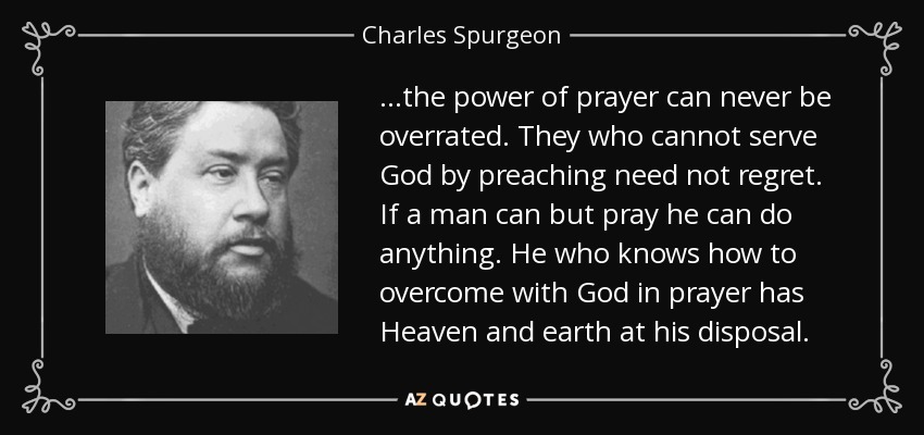 ...the power of prayer can never be overrated. They who cannot serve God by preaching need not regret. If a man can but pray he can do anything. He who knows how to overcome with God in prayer has Heaven and earth at his disposal. - Charles Spurgeon
