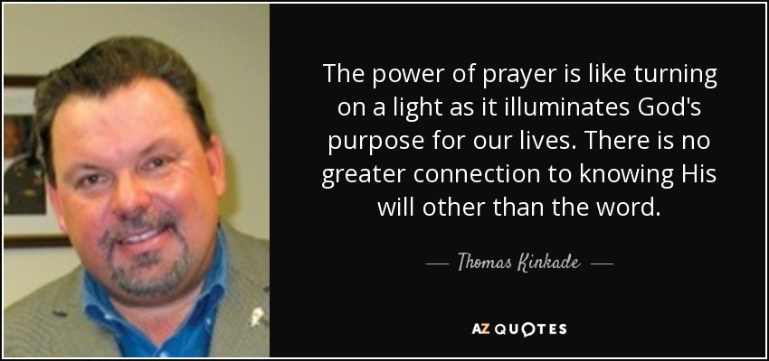The power of prayer is like turning on a light as it illuminates God's purpose for our lives. There is no greater connection to knowing His will other than the word. - Thomas Kinkade