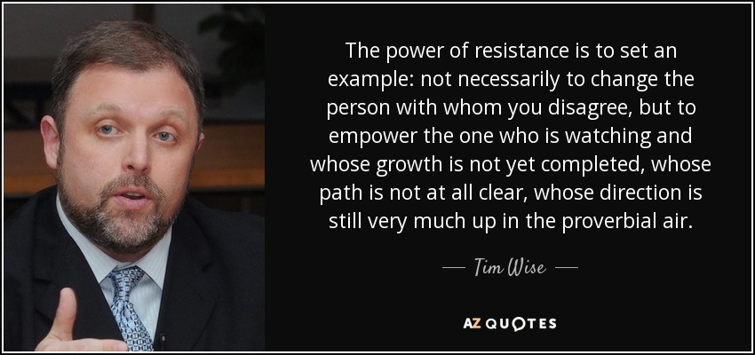 The power of resistance is to set an example: not necessarily to change the person with whom you disagree, but to empower the one who is watching and whose growth is not yet completed, whose path is not at all clear, whose direction is still very much up in the proverbial air. - Tim Wise