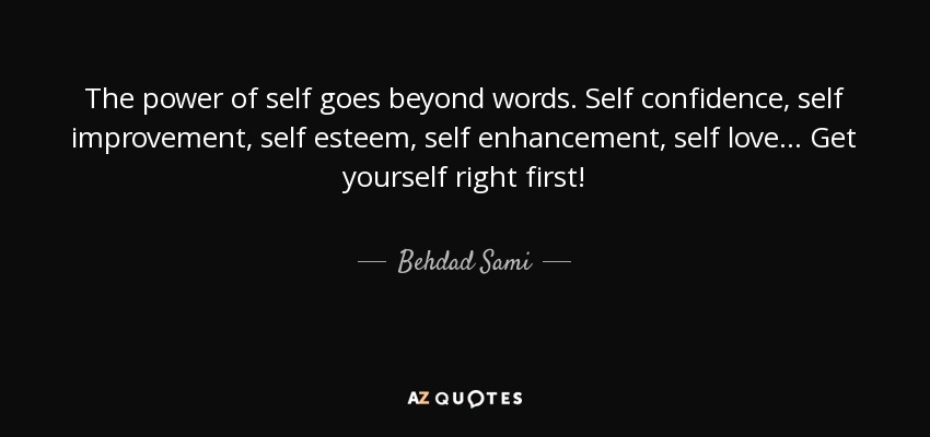 The power of self goes beyond words. Self confidence, self improvement, self esteem, self enhancement, self love ... Get yourself right first! - Behdad Sami