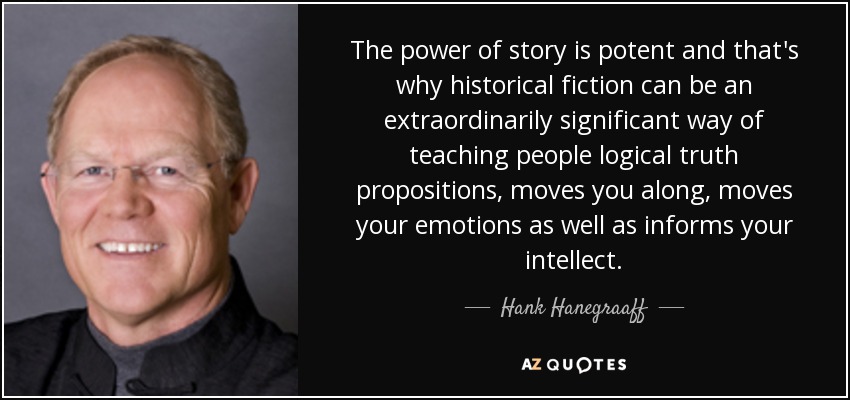 The power of story is potent and that's why historical fiction can be an extraordinarily significant way of teaching people logical truth propositions, moves you along, moves your emotions as well as informs your intellect. - Hank Hanegraaff