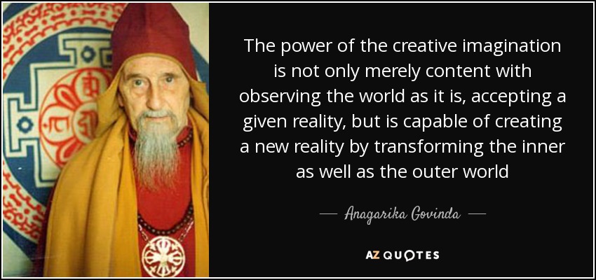 The power of the creative imagination is not only merely content with observing the world as it is, accepting a given reality, but is capable of creating a new reality by transforming the inner as well as the outer world - Anagarika Govinda